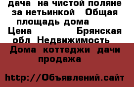 дача. на чистой поляне за нетьинкой › Общая площадь дома ­ 25 › Цена ­ 350 000 - Брянская обл. Недвижимость » Дома, коттеджи, дачи продажа   